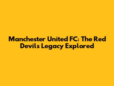 Manchester United FC: The Red Devils' Legacy Explored