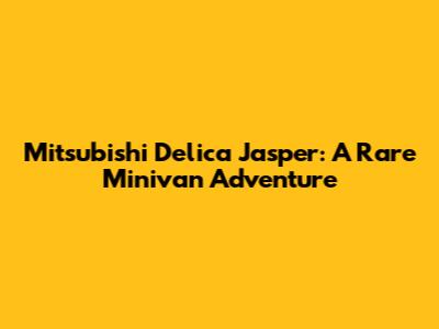 Mitsubishi Delica Jasper: A Rare Minivan Adventure