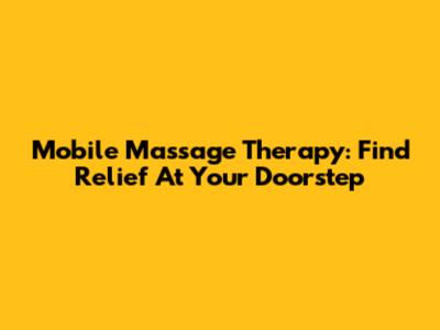 Mobile Massage Therapy: Find Relief At Your Doorstep