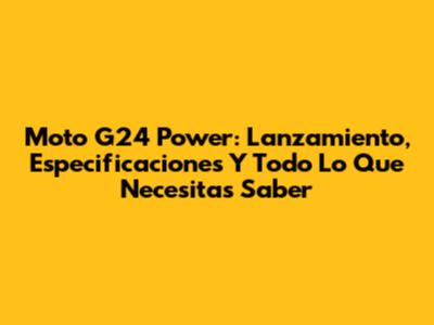 Moto G24 Power: Lanzamiento, Especificaciones Y Todo Lo Que Necesitas Saber
