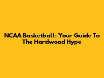 NCAA Basketball: Your Guide To The Hardwood Hype
