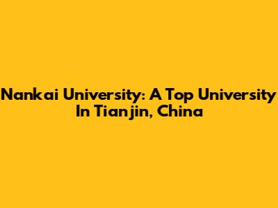 Nankai University: A Top University In Tianjin, China