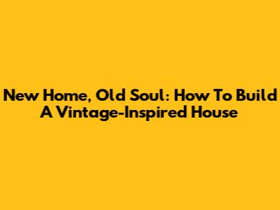 New Home, Old Soul: How To Build A Vintage-Inspired House