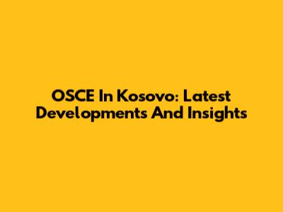 OSCE In Kosovo: Latest Developments And Insights