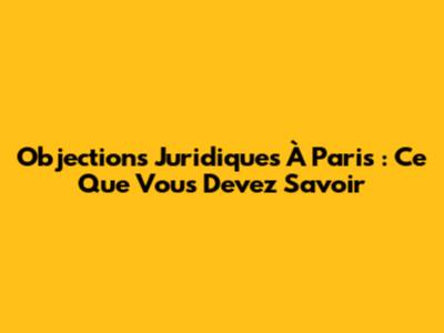 Objections Juridiques À Paris : Ce Que Vous Devez Savoir