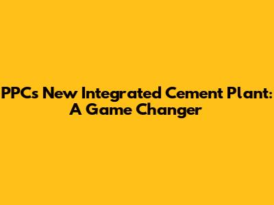PPC's New Integrated Cement Plant: A Game Changer