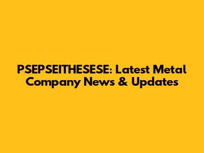PSEPSEITHESESE: Latest Metal Company News & Updates