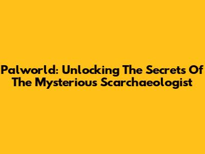 Palworld: Unlocking The Secrets Of The Mysterious Scarchaeologist