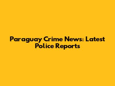 Paraguay Crime News: Latest Police Reports