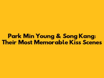 Park Min Young & Song Kang: Their Most Memorable Kiss Scenes