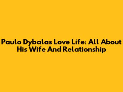 Paulo Dybala's Love Life: All About His Wife And Relationship