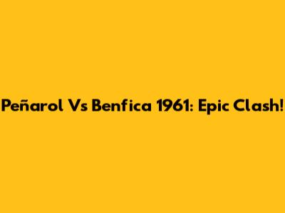 Peñarol Vs Benfica 1961: Epic Clash!