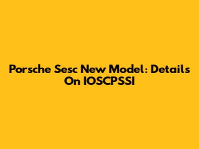 Porsche Sesc New Model: Details On IOSCPSSI