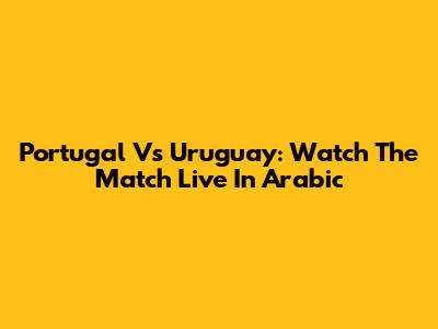 Portugal Vs Uruguay: Watch The Match Live In Arabic