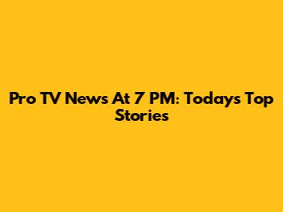Pro TV News At 7 PM: Today's Top Stories