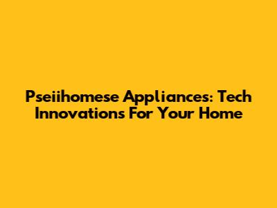 Pseiihomese Appliances: Tech Innovations For Your Home