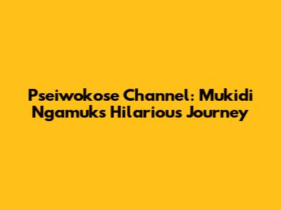 Pseiwokose Channel: Mukidi Ngamuk's Hilarious Journey