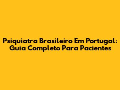 Psiquiatra Brasileiro Em Portugal: Guia Completo Para Pacientes