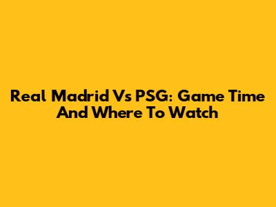 Real Madrid Vs PSG: Game Time And Where To Watch
