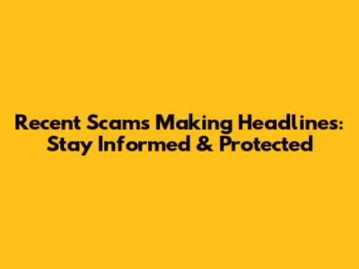 Recent Scams Making Headlines: Stay Informed & Protected