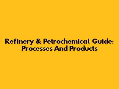 Refinery & Petrochemical Guide: Processes And Products