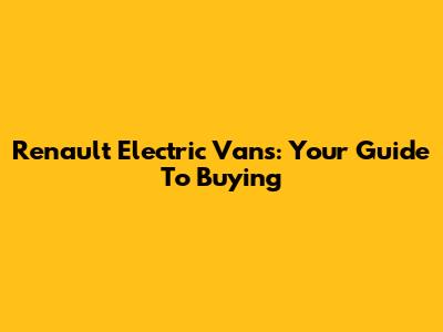 Renault Electric Vans: Your Guide To Buying
