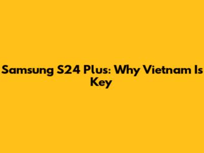Samsung S24 Plus: Why Vietnam Is Key