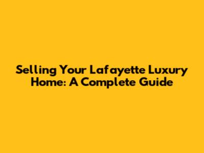 Selling Your Lafayette Luxury Home: A Complete Guide