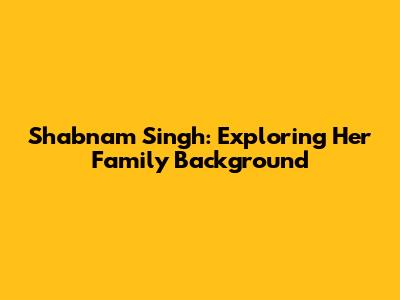 Shabnam Singh: Exploring Her Family Background