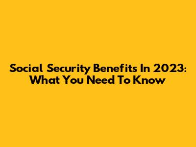 Social Security Benefits In 2023: What You Need To Know