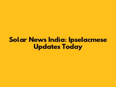 Solar News India: IpseIacmese Updates Today