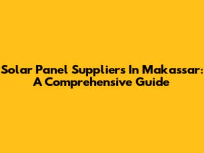 Solar Panel Suppliers In Makassar: A Comprehensive Guide