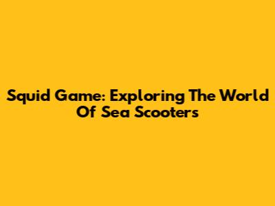 Squid Game: Exploring The World Of Sea Scooters