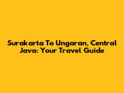 Surakarta To Ungaran, Central Java: Your Travel Guide