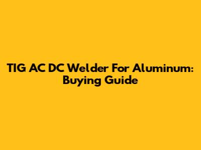 TIG AC DC Welder For Aluminum: Buying Guide