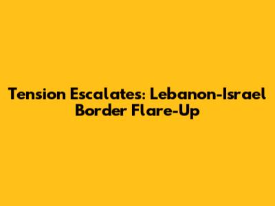 Tension Escalates: Lebanon-Israel Border Flare-Up