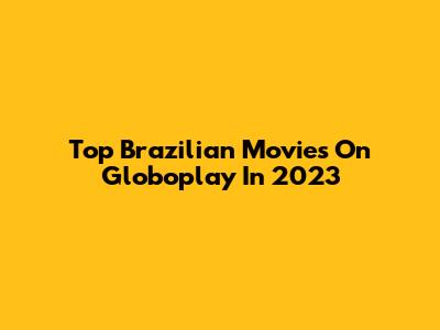 Top Brazilian Movies On Globoplay In 2023