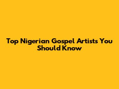 Top Nigerian Gospel Artists You Should Know