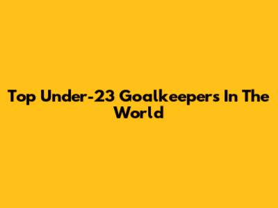 Top Under-23 Goalkeepers In The World
