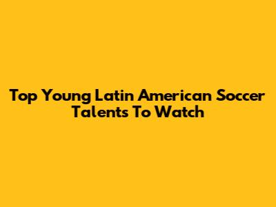Top Young Latin American Soccer Talents To Watch