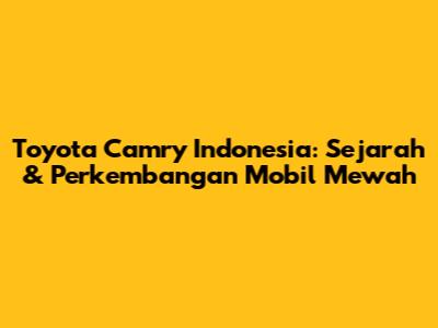 Toyota Camry Indonesia: Sejarah & Perkembangan Mobil Mewah