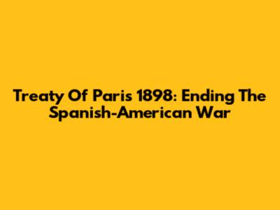 Treaty Of Paris 1898: Ending The Spanish-American War
