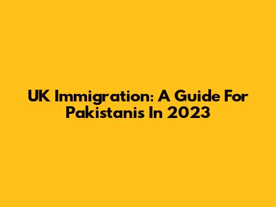 UK Immigration: A Guide For Pakistanis In 2023