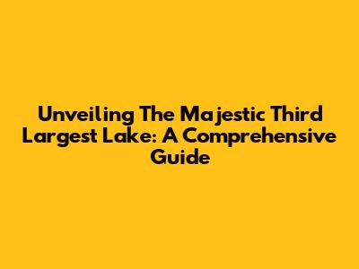 Unveiling The Majestic Third Largest Lake: A Comprehensive Guide