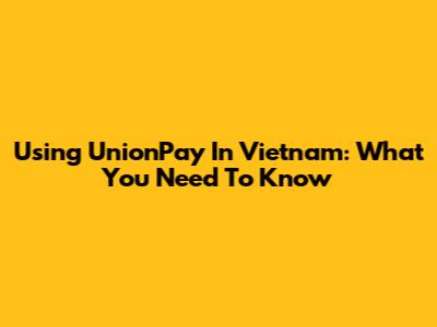 Using UnionPay In Vietnam: What You Need To Know