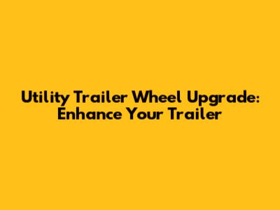 Utility Trailer Wheel Upgrade: Enhance Your Trailer