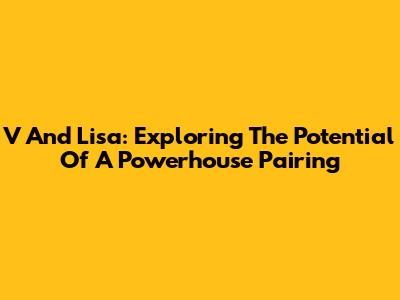 V And Lisa: Exploring The Potential Of A Powerhouse Pairing