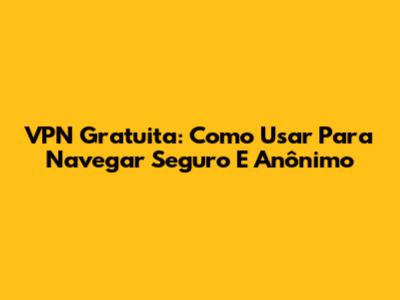 VPN Gratuita: Como Usar Para Navegar Seguro E Anônimo