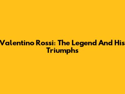 Valentino Rossi: The Legend And His Triumphs