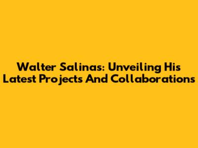 Walter Salinas: Unveiling His Latest Projects And Collaborations